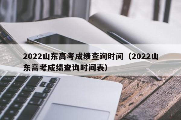 2022山东高考成绩查询时间（2022山东高考成绩查询时间表）