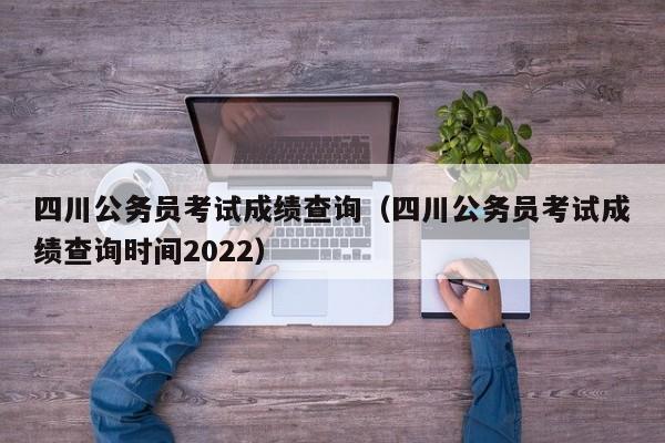 四川公务员考试成绩查询（四川公务员考试成绩查询时间2022）