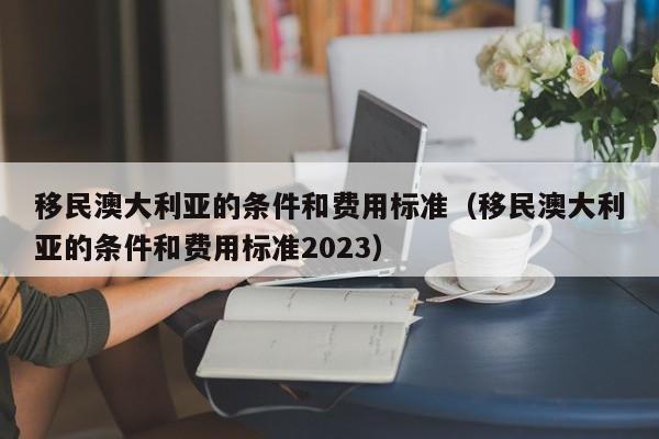 移民澳大利亚的条件和费用标准（移民澳大利亚的条件和费用标准2023）