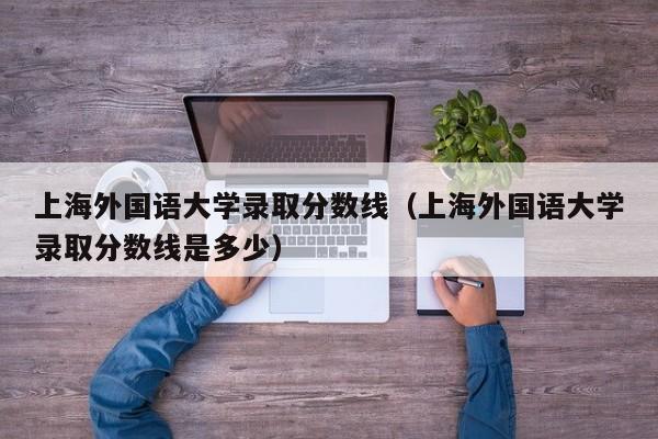 上海外国语大学录取分数线（上海外国语大学录取分数线是多少）