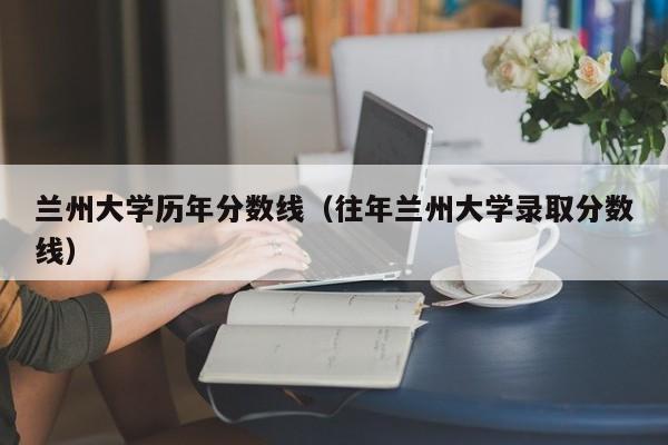 兰州大学历年分数线（往年兰州大学录取分数线）