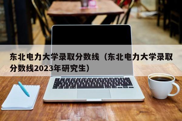 东北电力大学录取分数线（东北电力大学录取分数线2023年研究生）