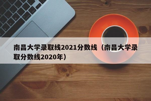 南昌大学录取线2021分数线（南昌大学录取分数线2020年）