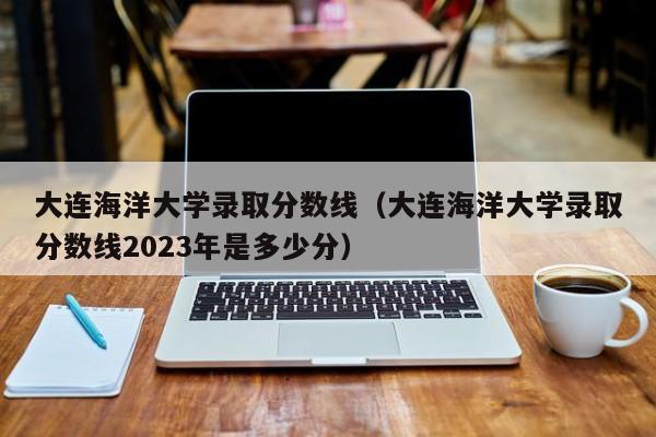 大连海洋大学录取分数线（大连海洋大学录取分数线2023年是多少分）