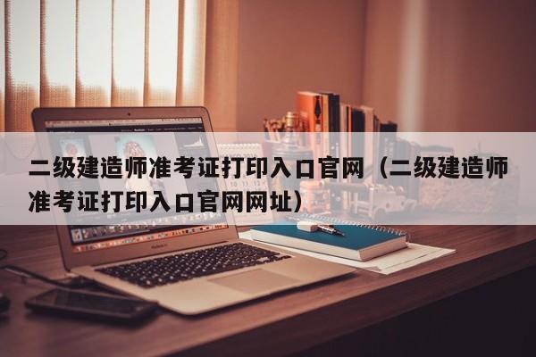 二级建造师准考证打印入口官网（二级建造师准考证打印入口官网网址）