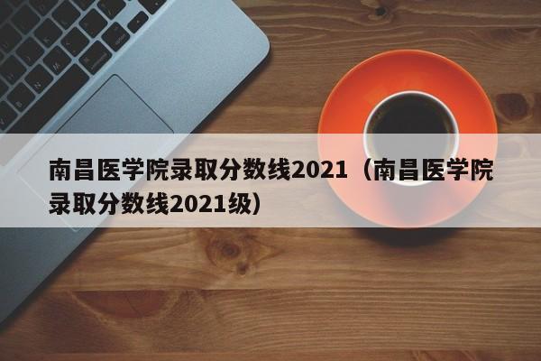 南昌医学院录取分数线2021（南昌医学院录取分数线2021级）