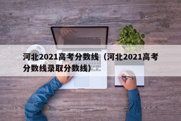 河北2021高考分数线（河北2021高考分数线录取分数线）