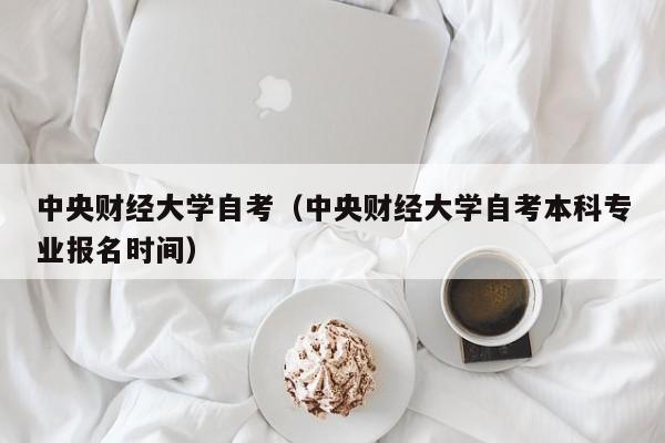 中央财经大学自考（中央财经大学自考本科专业报名时间）