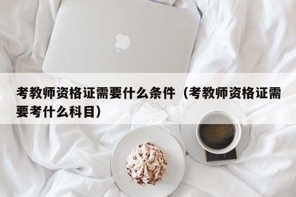 考教师资格证需要什么条件（考教师资格证需要考什么科目）