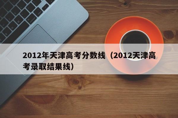 2012年天津高考分数线（2012天津高考录取结果线）