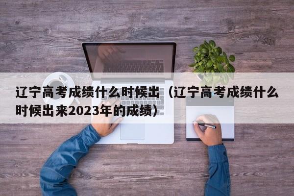 辽宁高考成绩什么时候出（辽宁高考成绩什么时候出来2023年的成绩）