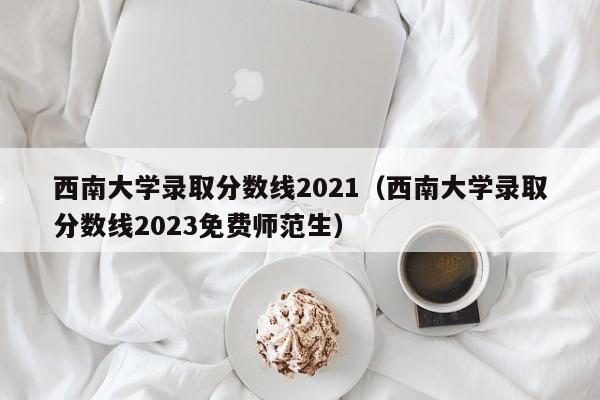 西南大学录取分数线2021（西南大学录取分数线2023免费师范生）