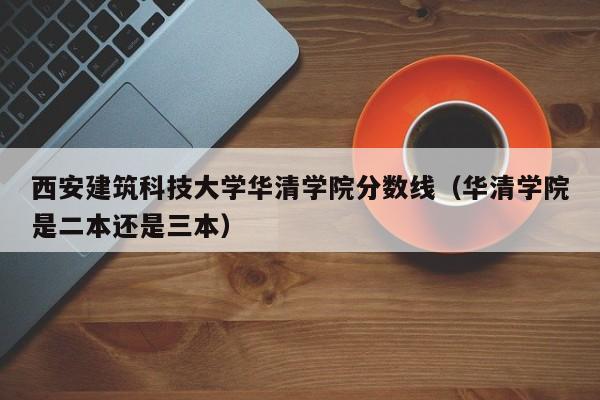 西安建筑科技大学华清学院分数线（华清学院是二本还是三本）