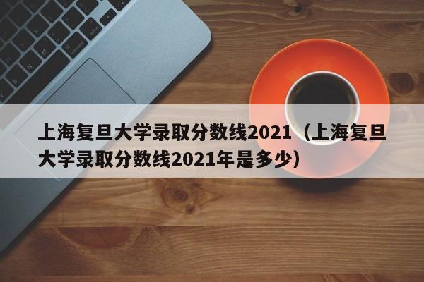 上海复旦大学录取分数线2021（上海复旦大学录取分数线2021年是多少）