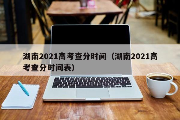 湖南2021高考查分时间（湖南2021高考查分时间表）