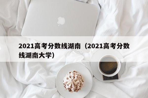 2021高考分数线湖南（2021高考分数线湖南大学）