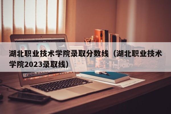 湖北职业技术学院录取分数线（湖北职业技术学院2023录取线）