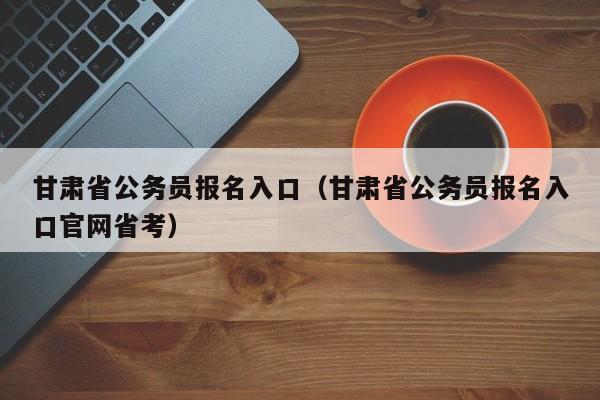 甘肃省公务员报名入口（甘肃省公务员报名入口官网省考）