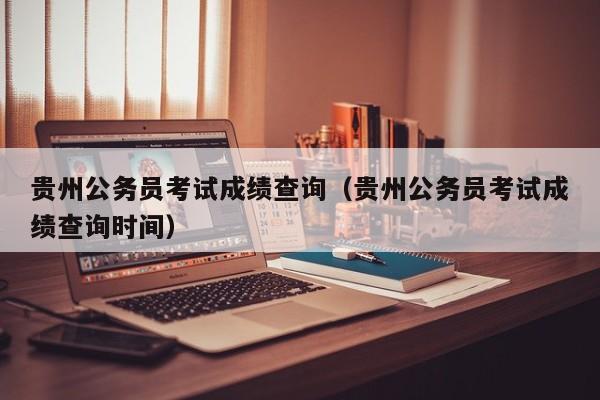 贵州公务员考试成绩查询（贵州公务员考试成绩查询时间）