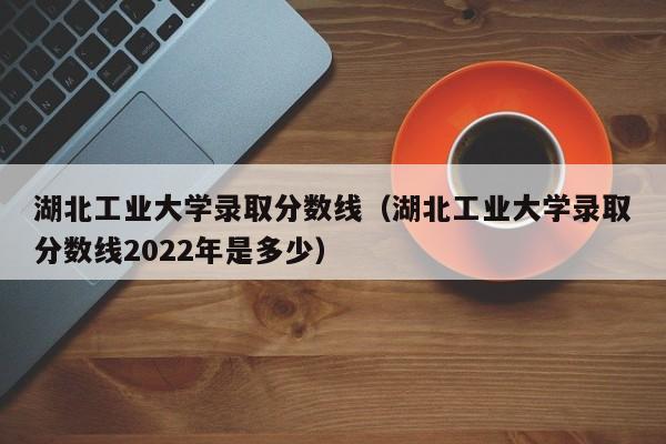 湖北工业大学录取分数线（湖北工业大学录取分数线2022年是多少）