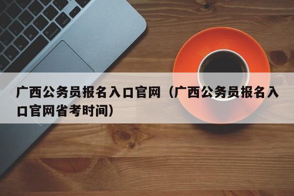 广西公务员报名入口官网（广西公务员报名入口官网省考时间）