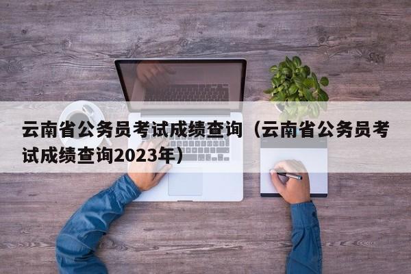 云南省公务员考试成绩查询（云南省公务员考试成绩查询2023年）