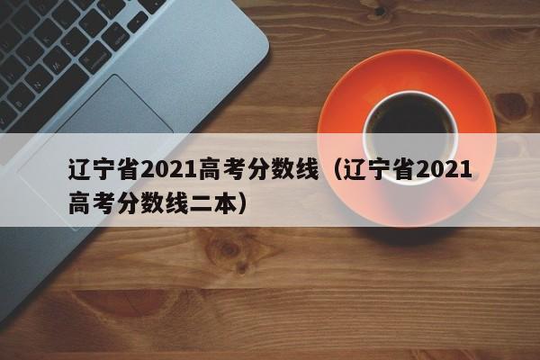 辽宁省2021高考分数线（辽宁省2021高考分数线二本）