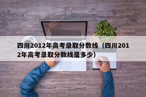 四川2012年高考录取分数线（四川2012年高考录取分数线是多少）