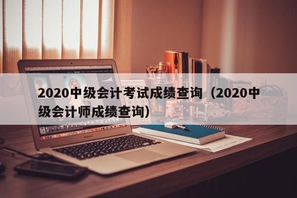 2020中级会计考试成绩查询（2020中级会计师成绩查询）