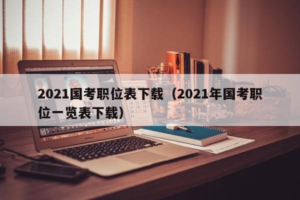 2021国考职位表下载（2021年国考职位一览表下载）