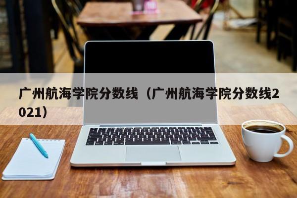 广州航海学院分数线（广州航海学院分数线2021）