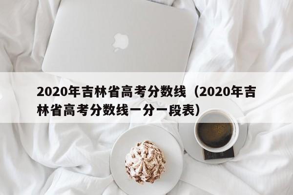 2020年吉林省高考分数线（2020年吉林省高考分数线一分一段表）