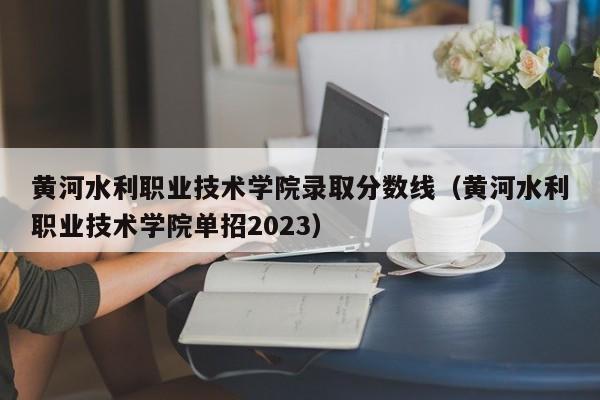 黄河水利职业技术学院录取分数线（黄河水利职业技术学院单招2023）