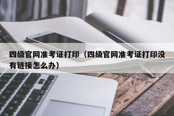 四级官网准考证打印（四级官网准考证打印没有链接怎么办）