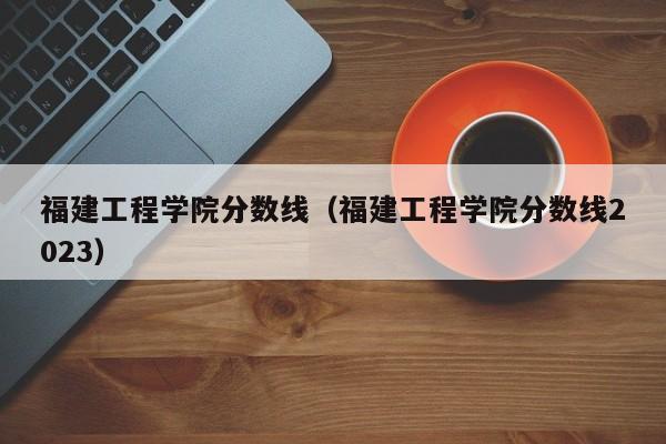 福建工程学院分数线（福建工程学院分数线2023）