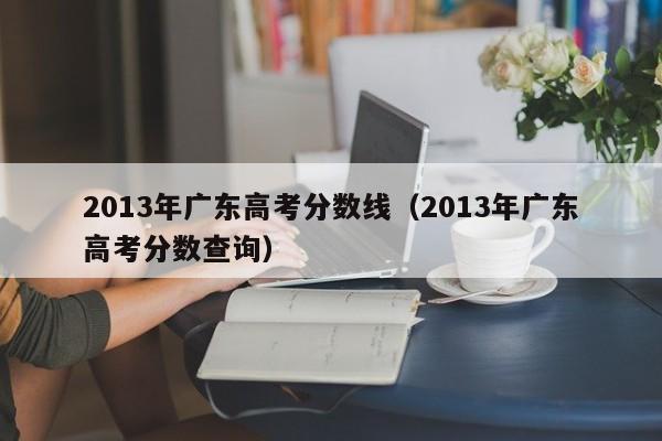 2013年广东高考分数线（2013年广东高考分数查询）