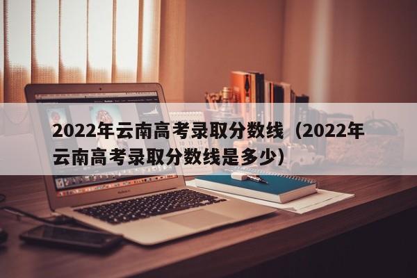 2022年云南高考录取分数线（2022年云南高考录取分数线是多少）