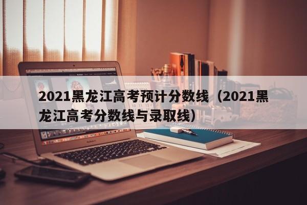 2021黑龙江高考预计分数线（2021黑龙江高考分数线与录取线）