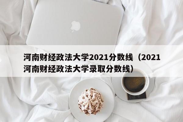 河南财经政法大学2021分数线（2021河南财经政法大学录取分数线）