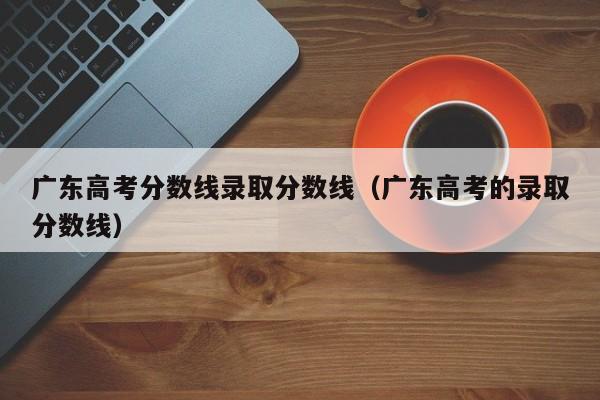 广东高考分数线录取分数线（广东高考的录取分数线）