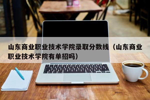 山东商业职业技术学院录取分数线（山东商业职业技术学院有单招吗）