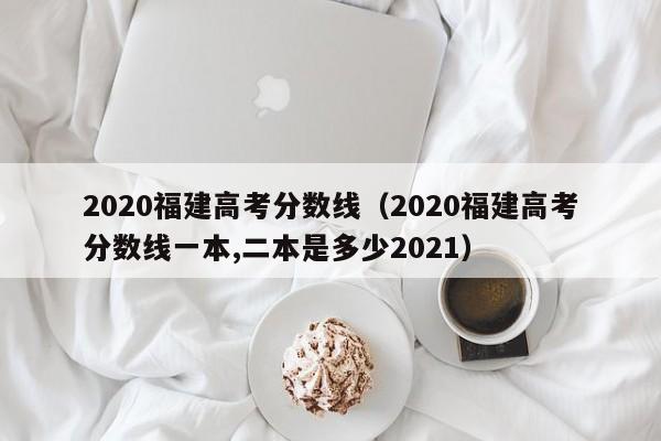 2020福建高考分数线（2020福建高考分数线一本,二本是多少2021）