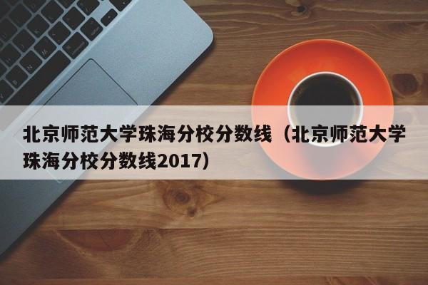 北京师范大学珠海分校分数线（北京师范大学珠海分校分数线2017）