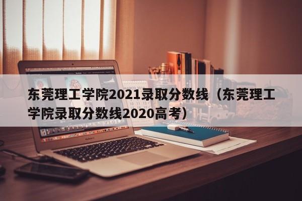 东莞理工学院2021录取分数线（东莞理工学院录取分数线2020高考）