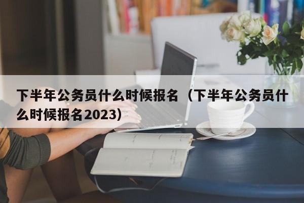 下半年公务员什么时候报名（下半年公务员什么时候报名2023）