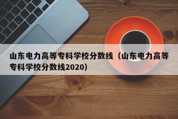 山东电力高等专科学校分数线（山东电力高等专科学校分数线2020）