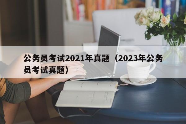 公务员考试2021年真题（2023年公务员考试真题）