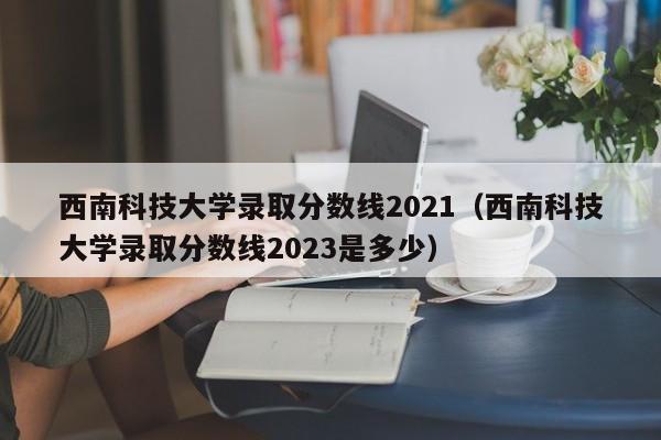 西南科技大学录取分数线2021（西南科技大学录取分数线2023是多少）