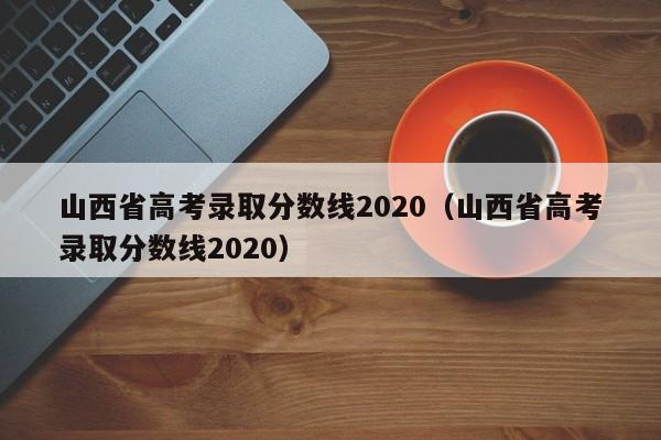 山西省高考录取分数线2020（山西省高考录取分数线2020）