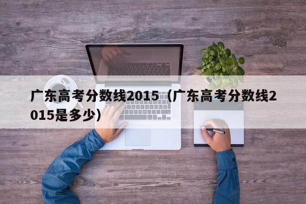 广东高考分数线2015（广东高考分数线2015是多少）